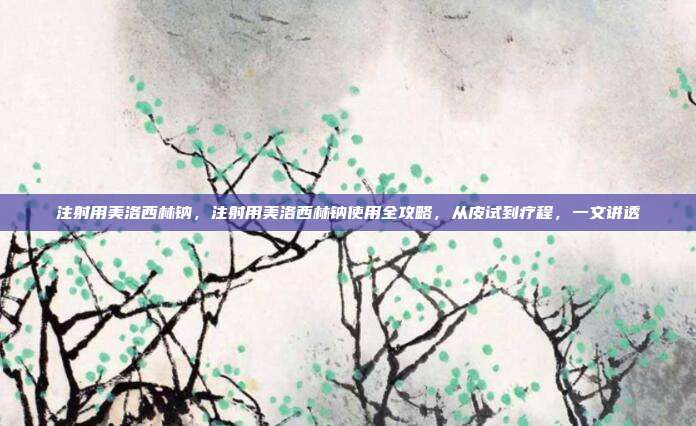 注射用美洛西林钠,注射用美洛西林钠使用全攻略,从皮试到疗程,一文讲透