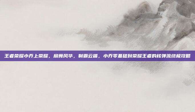 王者荣耀小乔上荣耀,扇舞风华,制霸云端,小乔零基础到荣耀王者的核弹流终极攻略