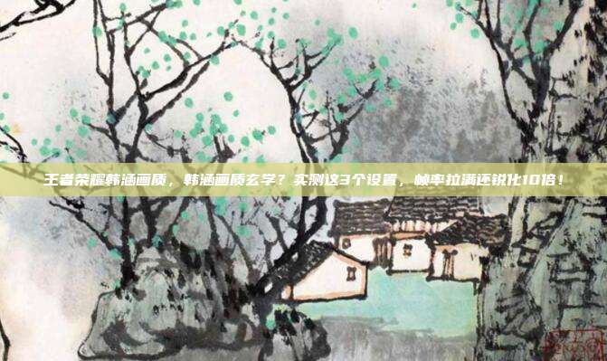王者荣耀韩涵画质,韩涵画质玄学?实测这3个设置,帧率拉满还锐化10倍!