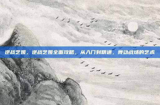 逆战艺姬,逆战艺姬全面攻略,从入门到精通,舞动战场的艺术