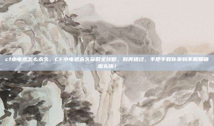 cf小电视怎么永久，CF小电视永久获取全攻略，别再错过，手把手教你拿到不限期萌趣头饰！