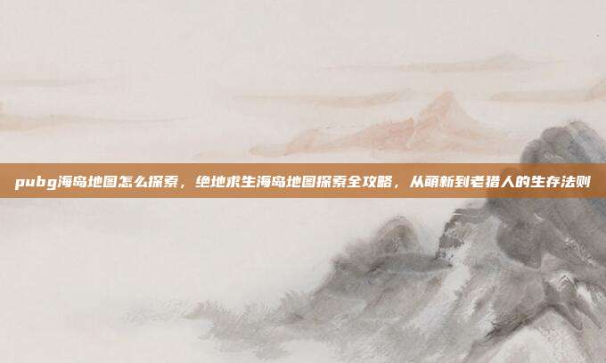 pubg海岛地图怎么探索,绝地求生海岛地图探索全攻略,从萌新到老猎人的生存法则