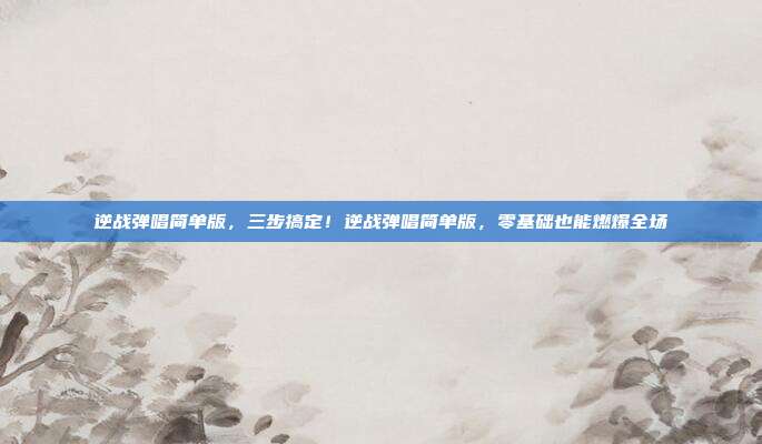 逆战弹唱简单版,三步搞定!逆战弹唱简单版,零基础也能燃爆全场