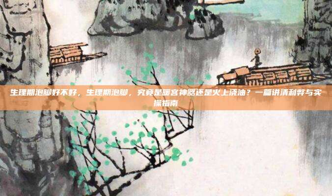 生理期泡脚好不好,生理期泡脚,究竟是暖宫神器还是火上浇油?一篇讲清利弊与实操指南