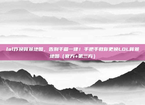 lol咋换背景地图,告别千篇一律!手把手教你更换LOL背景地图(官方+第三方)