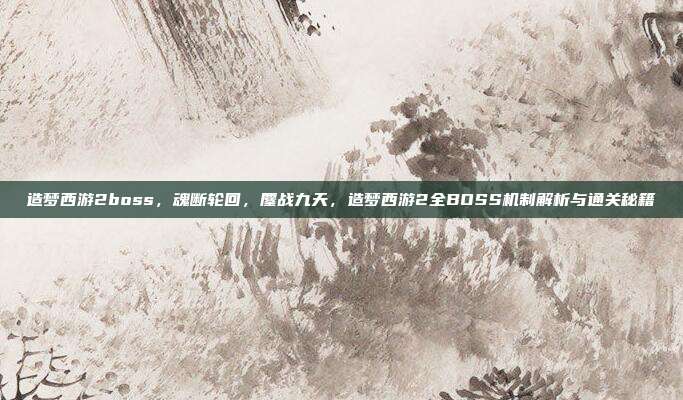 造梦西游2boss,魂断轮回,鏖战九天,造梦西游2全BOSS机制解析与通关秘籍