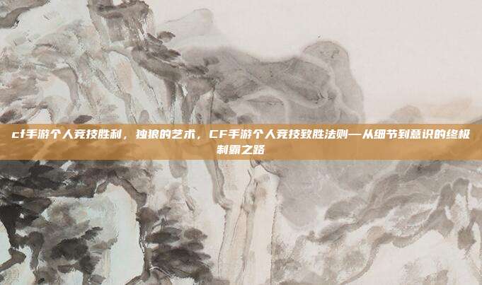 cf手游个人竞技胜利,独狼的艺术,CF手游个人竞技致胜法则—从细节到意识的终极制霸之路