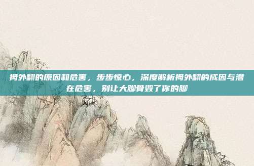 拇外翻的原因和危害,步步惊心,深度解析拇外翻的成因与潜在危害,别让大脚骨毁了你的脚