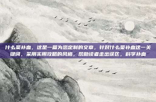 什么菜补血,这是一篇为您定制的文章,针对什么菜补血这一关键词,采用实用攻略的风格,帮助读者走出误区,科学补血