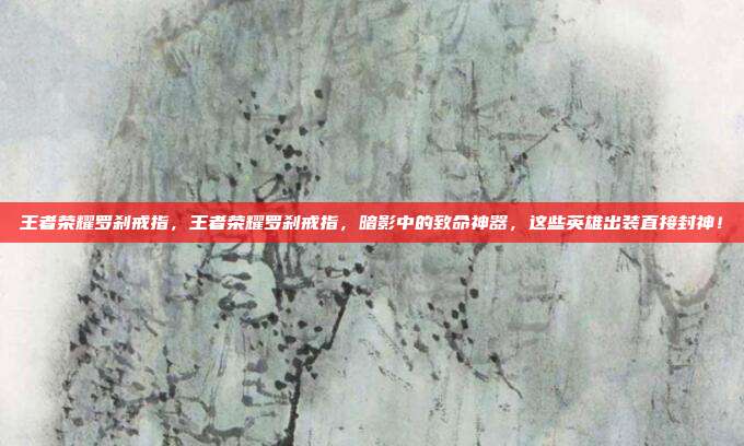 王者荣耀罗刹戒指,王者荣耀罗刹戒指,暗影中的致命神器,这些英雄出装直接封神!