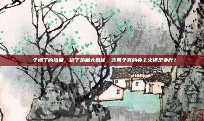 一个橘子的热量,橘子热量大揭秘,吃两个真的会上火还是变胖?