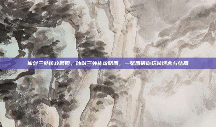 仙剑三外传攻略图,仙剑三外传攻略图,一张图带你玩转迷宫与结局