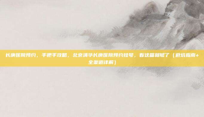 长庚医院预约,手把手攻略,北京清华长庚医院预约挂号,看这篇就够了(避坑指南+全渠道详解)