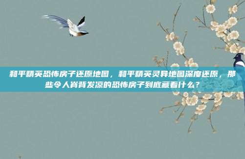 和平精英恐怖房子还原地图,和平精英灵异地图深度还原,那些令人脊背发凉的恐怖房子到底藏着什么?