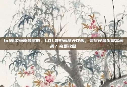lol端游画质最高的,LOL端游画质天花板,如何设置出最高画质?完整攻略
