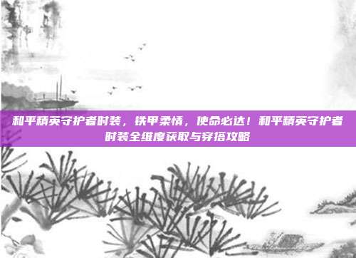 和平精英守护者时装,铁甲柔情,使命必达!和平精英守护者时装全维度获取与穿搭攻略