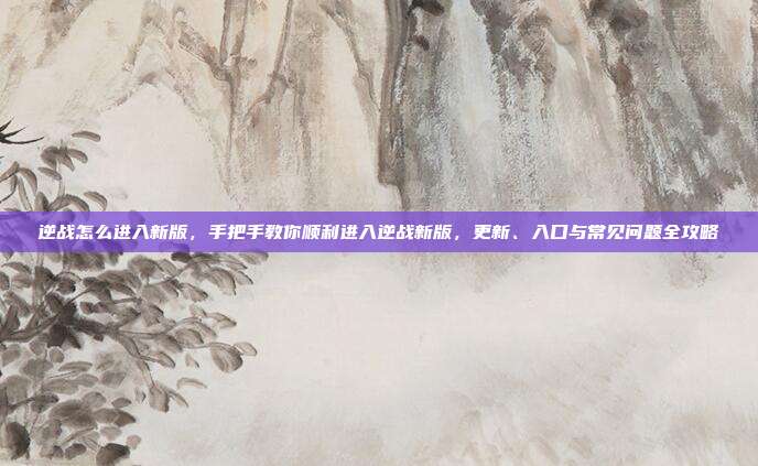 逆战怎么进入新版,手把手教你顺利进入逆战新版,更新、入口与常见问题全攻略