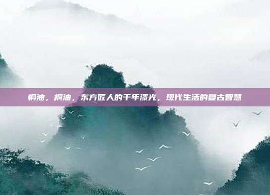 桐油,桐油,东方匠人的千年漆光,现代生活的复古智慧