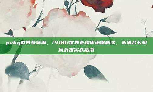 pubg世界赛榜单,PUBG世界赛榜单深度解读,从排名玄机到战术实战指南