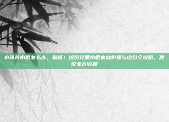 小孩长水痘怎么办,别慌!这份儿童水痘家庭护理与应对全攻略,建议家长收藏