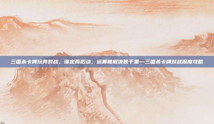 三国杀卡牌玩具对战,谋定而后动,运筹帷幄决胜千里—三国杀卡牌对战深度攻略