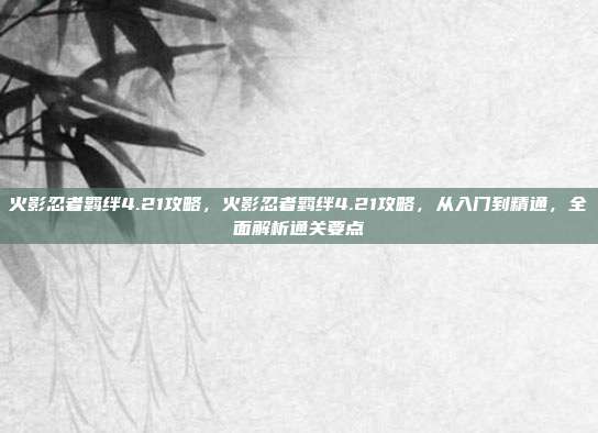 火影忍者羁绊4.21攻略,火影忍者羁绊4.21攻略,从入门到精通,全面解析通关要点