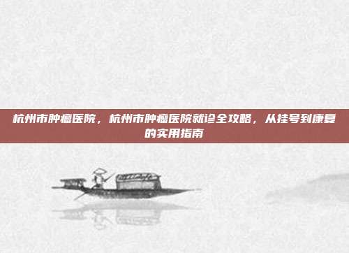 杭州市肿瘤医院,杭州市肿瘤医院就诊全攻略,从挂号到康复的实用指南