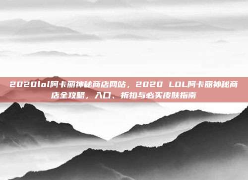 2020lol阿卡丽神秘商店网站,2020 LOL阿卡丽神秘商店全攻略,入口、折扣与必买皮肤指南