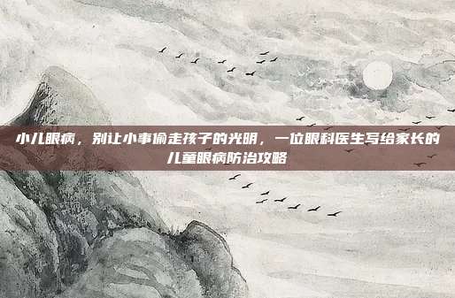 小儿眼病,别让小事偷走孩子的光明,一位眼科医生写给家长的儿童眼病防治攻略