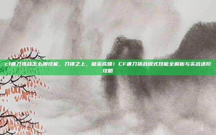 cf唐刀挑战怎么用技能,刀锋之上,破茧成蝶!CF唐刀挑战模式技能全解析与实战进阶攻略