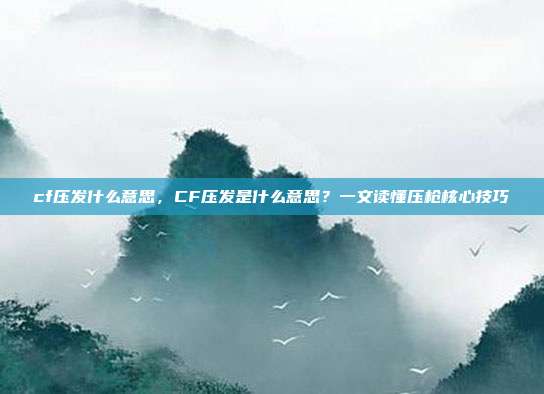 cf压发什么意思,CF压发是什么意思?一文读懂压枪核心技巧