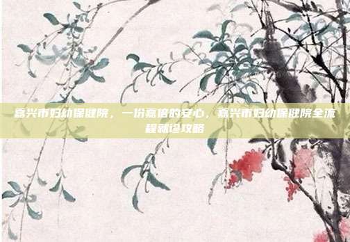 嘉兴市妇幼保健院,一份嘉倍的安心,嘉兴市妇幼保健院全流程就诊攻略