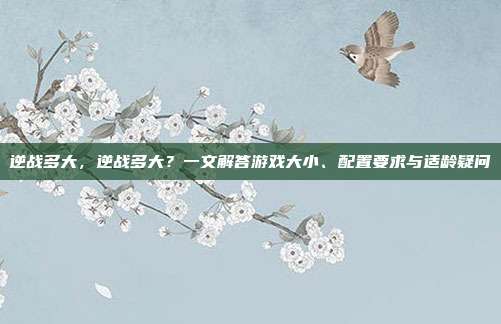 逆战多大,逆战多大?一文解答游戏大小、配置要求与适龄疑问