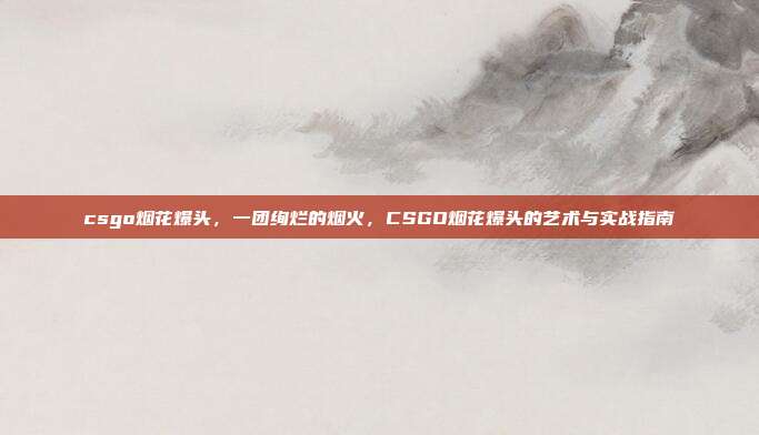 csgo烟花爆头,一团绚烂的烟火,CSGO烟花爆头的艺术与实战指南
