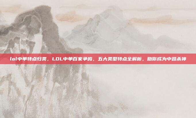lol中单特点归类,LOL中单百家争鸣,五大类型特点全解析,助你成为中路杀神