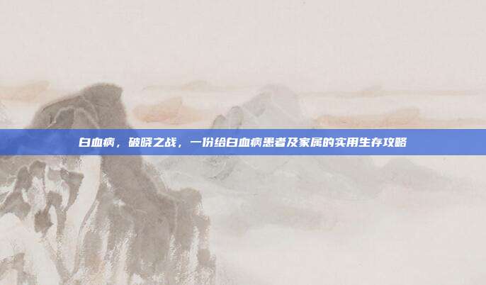 白血病,破晓之战,一份给白血病患者及家属的实用生存攻略
