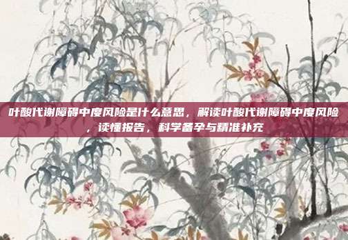 叶酸代谢障碍中度风险是什么意思,解读叶酸代谢障碍中度风险,读懂报告,科学备孕与精准补充