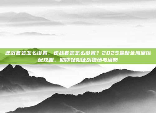 逆战套装怎么设置,逆战套装怎么设置?2025最新全流派搭配攻略,助你轻松征战猎场与塔防