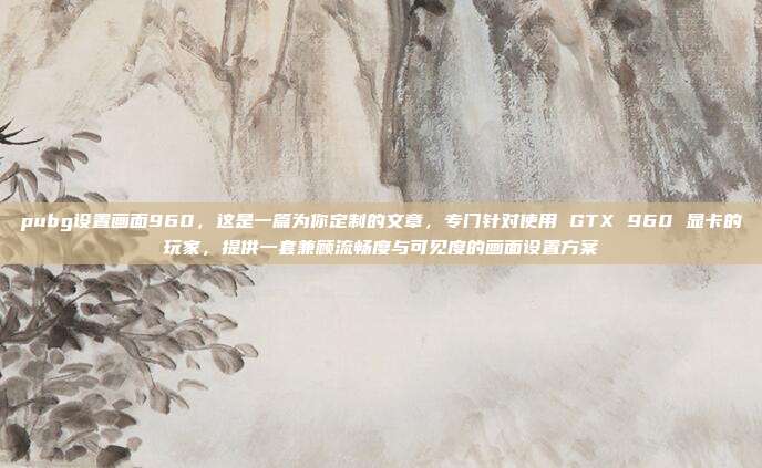 pubg设置画面960,这是一篇为你定制的文章,专门针对使用 GTX 960 显卡的玩家,提供一套兼顾流畅度与可见度的画面设置方案