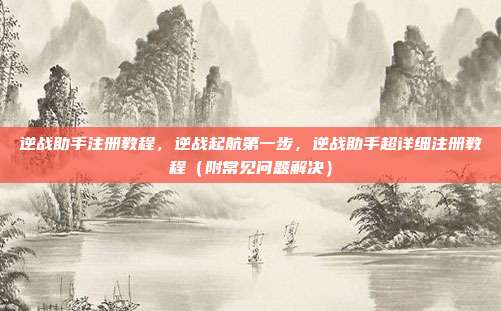 逆战助手注册教程,逆战起航第一步,逆战助手超详细注册教程(附常见问题解决)