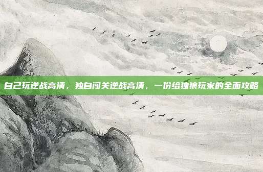 自己玩逆战高清,独自闯关逆战高清,一份给独狼玩家的全面攻略