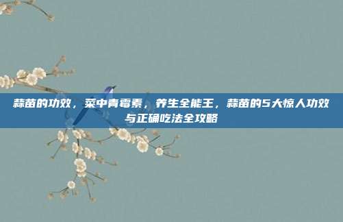 蒜苗的功效,菜中青霉素,养生全能王,蒜苗的5大惊人功效与正确吃法全攻略