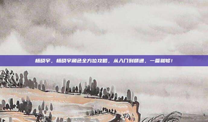 杨晓宇,杨晓宇角色全方位攻略,从入门到精通,一篇就够!