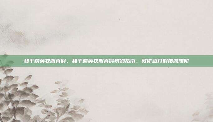 和平精英衣服真假,和平精英衣服真假辨别指南,教你避开假皮肤陷阱