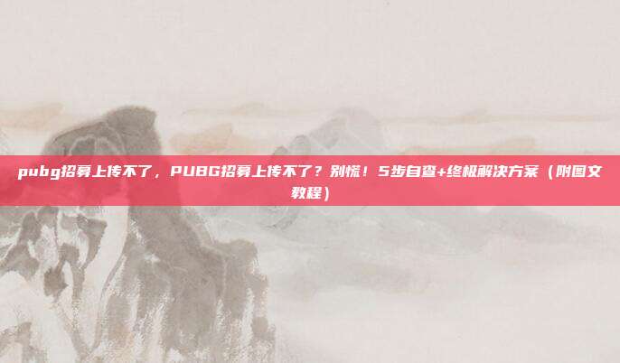 pubg招募上传不了,PUBG招募上传不了?别慌!5步自查+终极解决方案(附图文教程)