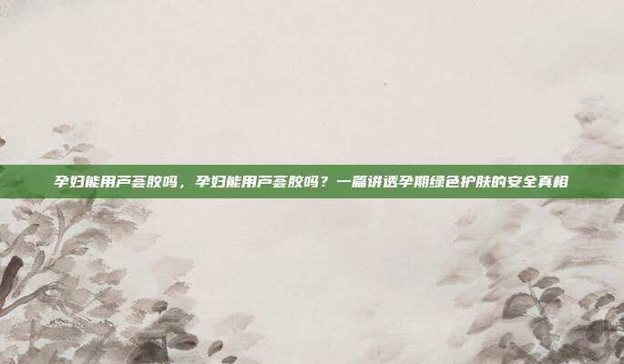 孕妇能用芦荟胶吗,孕妇能用芦荟胶吗?一篇讲透孕期绿色护肤的安全真相