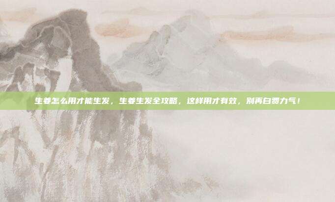 生姜怎么用才能生发,生姜生发全攻略,这样用才有效,别再白费力气!