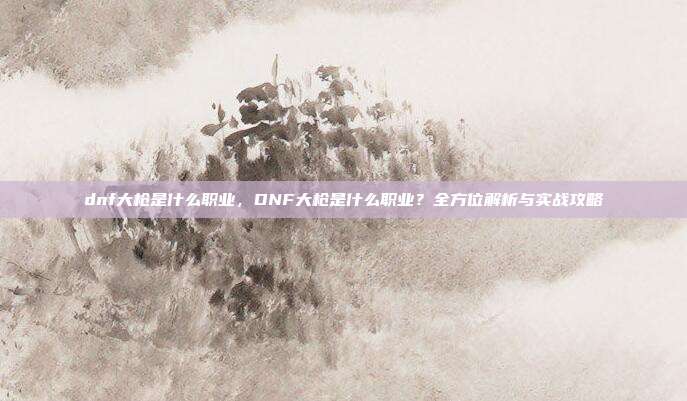 dnf大枪是什么职业,DNF大枪是什么职业?全方位解析与实战攻略