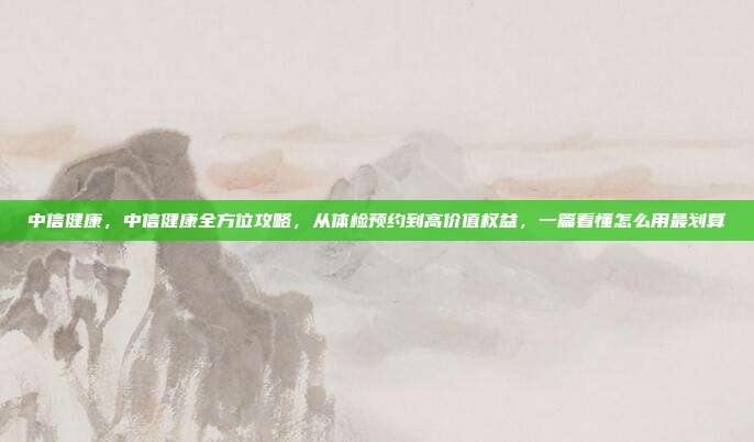 中信健康,中信健康全方位攻略,从体检预约到高价值权益,一篇看懂怎么用最划算
