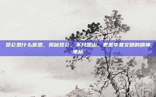 昆仑是什么意思,揭秘昆仑,不只是山,更是华夏文明的精神坐标